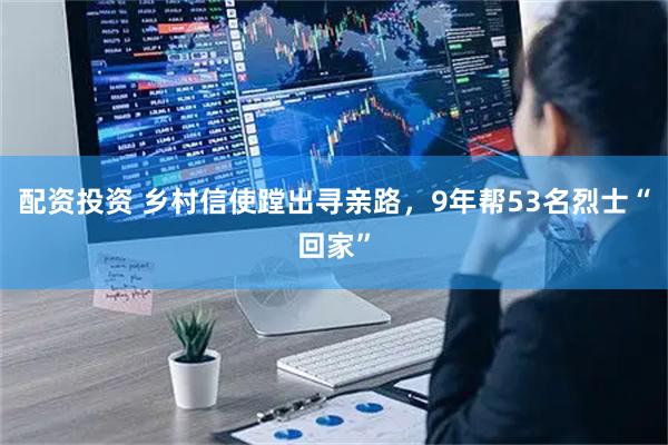 配资投资 乡村信使蹚出寻亲路，9年帮53名烈士“回家”