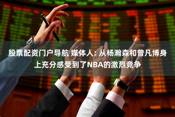 股票配资门户导航 媒体人: 从杨瀚森和曾凡博身上充分感受到了NBA的激烈竞争
