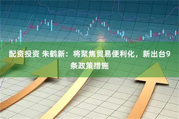 配资投资 朱鹤新：将聚焦贸易便利化，新出台9条政策措施