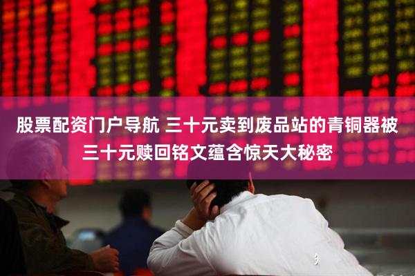 股票配资门户导航 三十元卖到废品站的青铜器被三十元赎回铭文蕴含惊天大秘密