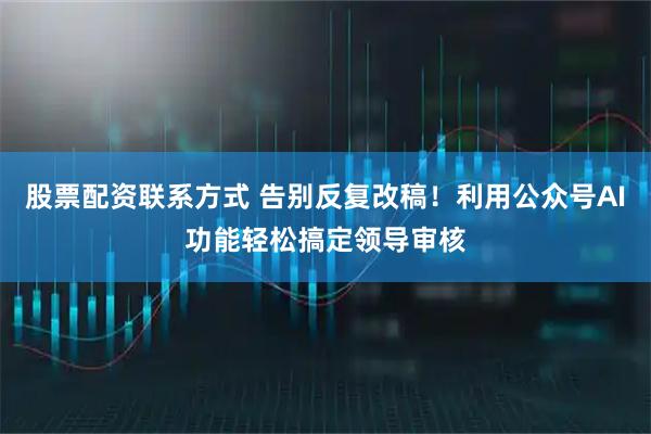 股票配资联系方式 告别反复改稿！利用公众号AI功能轻松搞定领导审核
