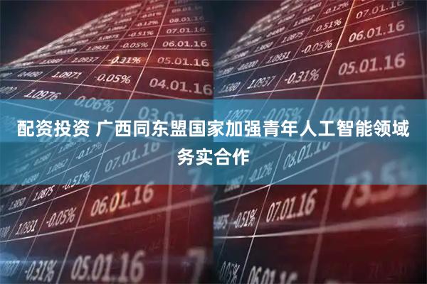配资投资 广西同东盟国家加强青年人工智能领域务实合作