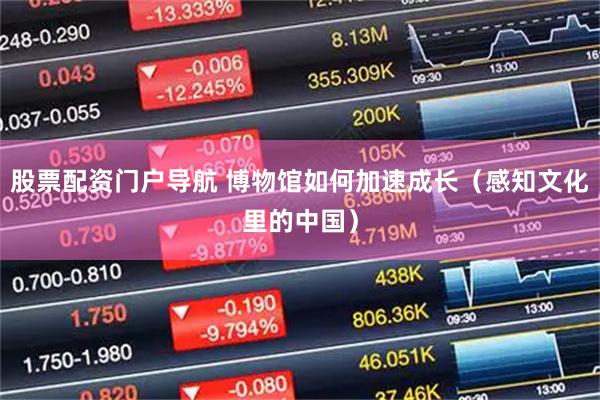 股票配资门户导航 博物馆如何加速成长（感知文化里的中国）