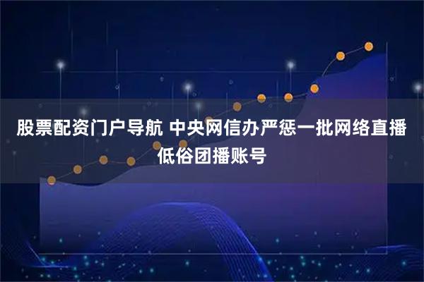 股票配资门户导航 中央网信办严惩一批网络直播低俗团播账号