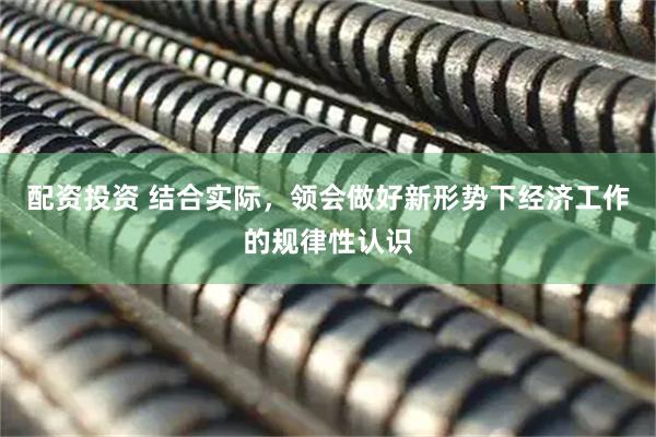 配资投资 结合实际，领会做好新形势下经济工作的规律性认识
