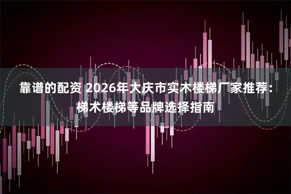 靠谱的配资 2026年大庆市实木楼梯厂家推荐：梯术楼梯等品牌选择指南