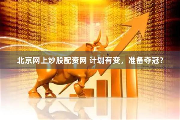 北京网上炒股配资网 计划有变，准备夺冠？