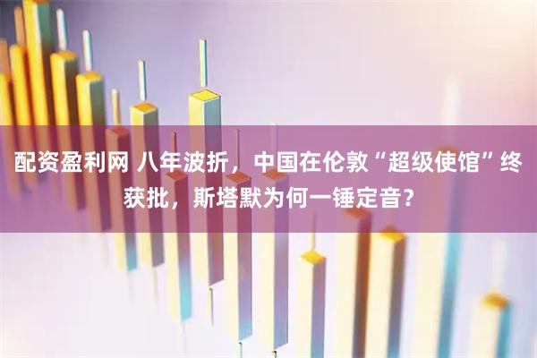 配资盈利网 八年波折，中国在伦敦“超级使馆”终获批，斯塔默为何一锤定音？