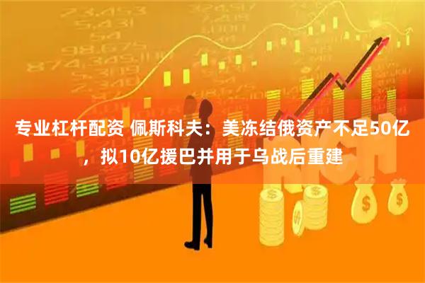专业杠杆配资 佩斯科夫：美冻结俄资产不足50亿，拟10亿援巴并用于乌战后重建